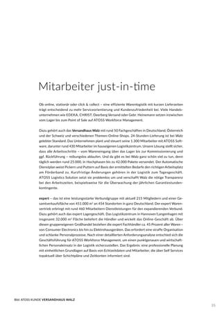 Mitarbeiter just-in-time
Ob online, stationär oder click & collect – eine effiziente Warenlogistik mit kurzen Lieferzeiten
trägt entscheidend zu mehr Serviceorientierung und Kundenzufriedenheit bei. Viele Handels-
unternehmen wie EDEKA, CHRIST, Deerberg Versand oder Gebr. Heinemann setzen inzwischen
vom Lager bis zum Point of Sale auf ATOSS Workforce Management.
Dazu gehört auch das Versandhaus Walz mit rund 50 Fachgeschäften in Deutschland, Österreich
und der Schweiz und verschiedenen Themen-Online-Shops. 24-Stunden-Lieferung ist bei Walz
gelebter Standard. Das Unternehmen plant und steuert seine 1.300 Mitarbeiter mit ATOSS Soft-
ware, darunter rund 430 Mitarbeiter im hauseigenen Logistikzentrum. Unsere Lösung stellt sicher,
dass alle Arbeitsschritte – vom Wareneingang über das Lager bis zur Kommissionierung und
ggf. Rückführung – reibungslos ablaufen. Und da gibt es bei Walz ganz schön viel zu tun, denn
täglich werden rund 25.000, in Hochphasen bis zu 42.000 Pakete versendet. Der Automatische
Dienstplan weist Pickern und Puttern auf Basis der ermittelten Bedarfe den richtigen Arbeitsplatz
am Förderband zu. Kurzfristige Änderungen gehören in der Logistik zum Tagesgeschäft.
ATOSS Logistics Solution setzt sie problemlos um und verschafft Walz die nötige Transparenz
bei den Arbeitszeiten, beispielsweise für die Überwachung der jährlichen Garantiestunden-
kontingente.
expert – das ist eine leistungsstarke Verbundgruppe mit aktuell 215 Mitgliedern und einer Ge-
samtverkaufsfläche von 451.000 m2
an 454 Standorten in ganz Deutschland. Der expert Waren-
vertrieb erbringt mit rund 460 Mitarbeitern Dienstleistungen für den expandierenden Verbund.
Dazu gehört auch das expert Lagergeschäft. Das Logistikzentrum in Hannover/Langenhagen mit
insgesamt 32.000 m2
Fläche beliefert die Händler und wickelt das Online-Geschäft ab. Über
diesen gruppeneigenen Großhandel beziehen die expert Fachhändler ca. 45 Prozent aller Waren–
von Consumer Electronics bis hin zu Elektrohausgeräten. Das erfordert eine straffe Organisation
und schlanke Personalprozesse. Nach einer detaillierten Anforderungsanalyse entschied sich die
Geschäftsführung für ATOSS Workforce Management, um einen punktgenauen und wirtschaft-
lichen Personaleinsatz in der Logistik sicherzustellen. Das Ergebnis: eine professionelle Planung
mit einheitlichen Grundlagen auf Basis von Echtzeitdaten und Mitarbeiter, die über Self Services
topaktuell über Schichtpläne und Zeitkonten informiert sind.
Bild: ATOSS KUNDE VERSANDHAUS WALZ
35
 
