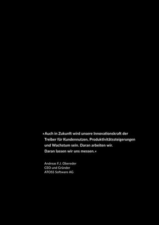 »Auch in Zukunft wird unsere Innovationskraft der
Treiber für Kundennutzen, Produktivitätssteigerungen
und Wachstum sein. Daran arbeiten wir.
Daran lassen wir uns messen.«
Andreas F.J. Obereder
CEO und Gründer
ATOSS Software AG
 