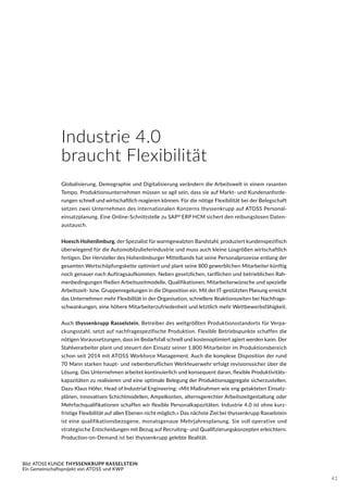 Bild: ATOSS KUNDE THYSSENKRUPP RASSELSTEIN
Ein Gemeinschaftsprojekt von ATOSS und KWP
Industrie 4.0
braucht Flexibilität
Globalisierung, Demographie und Digitalisierung verändern die Arbeitswelt in einem rasanten
Tempo. Produktionsunternehmen müssen so agil sein, dass sie auf Markt- und Kundenanforde-
rungen schnell und wirtschaftlich reagieren können. Für die nötige Flexibilität bei der Belegschaft
setzen zwei Unternehmen des internationalen Konzerns thyssenkrupp auf ATOSS Personal-
einsatzplanung. Eine Online-Schnittstelle zu SAP®
ERP HCM sichert den reibungslosen Daten-
austausch.
Hoesch Hohenlimburg, der Spezialist für warmgewalzten Bandstahl, produziert kundenspezifisch
überwiegend für die Automobilzulieferindustrie und muss auch kleine Losgrößen wirtschaftlich
fertigen. Der Hersteller des Hohenlimburger Mittelbands hat seine Personalprozesse entlang der
gesamten Wertschöpfungskette optimiert und plant seine 800 gewerblichen Mitarbeiter künftig
noch genauer nach Auftragsaufkommen. Neben gesetzlichen, tariflichen und betrieblichen Rah-
menbedingungen fließen Arbeitszeitmodelle, Qualifikationen, Mitarbeiterwünsche und spezielle
Arbeitszeit- bzw. Gruppenregelungen in die Disposition ein. Mit der IT-gestützten Planung erreicht
das Unternehmen mehr Flexibilität in der Organisation, schnellere Reaktionszeiten bei Nachfrage-
schwankungen, eine höhere Mitarbeiterzufriedenheit und letztlich mehr Wettbewerbsfähigkeit.
Auch thyssenkrupp Rasselstein, Betreiber des weltgrößten Produktionsstandorts für Verpa-
ckungsstahl, setzt auf nachfragespezifische Produktion. Flexible Betriebspunkte schaffen die
nötigen Voraussetzungen, dass im Bedarfsfall schnell und kostenoptimiert agiert werden kann. Der
Stahlverarbeiter plant und steuert den Einsatz seiner 1.800 Mitarbeiter im Produktionsbereich
schon seit 2014 mit ATOSS Workforce Management. Auch die komplexe Disposition der rund
70 Mann starken haupt- und nebenberuflichen Werkfeuerwehr erfolgt revisionssicher über die
Lösung. Das Unternehmen arbeitet kontinuierlich und konsequent daran, flexible Produktivitäts-
kapazitäten zu realisieren und eine optimale Belegung der Produktionsaggregate sicherzustellen.
Dazu Klaus Höfer, Head of Industrial Engineering: »Mit Maßnahmen wie eng getakteten Einsatz-
plänen, innovativen Schichtmodellen, Ampelkonten, alternsgerechter Arbeitszeitgestaltung oder
Mehrfachqualifikationen schaffen wir flexible Personalkapazitäten. Industrie 4.0 ist ohne kurz-
fristige Flexibilität auf allen Ebenen nicht möglich.« Das nächste Ziel bei thyssenkrupp Rasselstein
ist eine qualifikationsbezogene, monatsgenaue Mehrjahresplanung. Sie soll operative und
strategische Entscheidungen mit Bezug auf Recruiting- und Qualifizierungskonzepten erleichtern.
Production-on-Demand ist bei thyssenkrupp gelebte Realität.
41
 