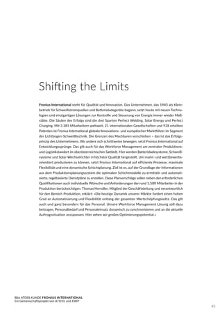 Fronius International steht für Qualität und Innovation. Das Unternehmen, das 1945 als Klein-
betrieb für Schweißstromquellen und Batterieladegeräte begann, setzt heute mit neuen Techno-
logien und einzigartigen Lösungen zur Kontrolle und Steuerung von Energie immer wieder Maß-
stäbe. Die Säulen des Erfolgs sind die drei Sparten Perfect Welding, Solar Energy und Perfect
Charging. Mit 3.385 Mitarbeitern weltweit, 21 internationalen Gesellschaften und 928 erteilten
Patenten ist Fronius International globaler Innovations- und europäischer Marktführer im Segment
der Lichtbogen-Schweißtechnik. Die Grenzen des Machbaren verschieben – das ist das Erfolgs-
prinzip des Unternehmens. Wo andere sich schrittweise bewegen, setzt Fronius International auf
Entwicklungssprünge. Das gilt auch für das Workforce Management am zentralen Produktions-
und Logistikstandort im oberösterreichischen Sattledt. Hier werden Batterieladesysteme, Schweiß-
systeme und Solar-Wechselrichter in höchster Qualität hergestellt. Um markt- und wettbewerbs-
orientiert produzieren zu können, setzt Fronius International auf effiziente Prozesse, maximale
Flexibilität und eine dynamische Schichtplanung. Ziel ist es, auf der Grundlage der Informationen
aus dem Produktionsplanungssystem die optimalen Schichtmodelle zu ermitteln und automati-
sierte, regelbasierte Dienstpläne zu erstellen. Diese Planvorschläge sollen neben den erforderlichen
Qualifikationen auch individuelle Wünsche und Anforderungen der rund 1.500 Mitarbeiter in der
Produktion berücksichtigen. Thomas Herndler, Mitglied der Geschäftsleitung und verantwortlich
für den Bereich Produktion, erklärt: »Die heutige Dynamik unserer Märkte fordert einen hohen
Grad an Automatisierung und Flexibilität entlang der gesamten Wertschöpfungskette. Das gilt
auch und ganz besonders für das Personal. Unsere Workforce Management Lösung soll dazu
beitragen, Personalbedarf und Personaleinsatz dynamisch zu synchronisieren und an die aktuelle
Auftragssituation anzupassen. Hier sehen wir großes Optimierungspotential.«
Bild: ATOSS KUNDE FRONIUS INTERNATIONAL
Ein Gemeinschaftsprojekt von ATOSS und KWP
Shifting the Limits
45
 