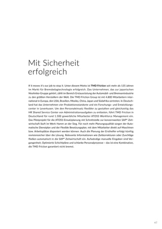 If it moves it‘s our job to stop it. Unter diesem Motto ist TMD Friction seit mehr als 135 Jahren
im Markt für Bremsbelagtechnologie erfolgreich. Das Unternehmen, das zur japanischen
Nisshinbo-Gruppe gehört, zählt im Bereich Erstausrüstung der Automobil- und Bremsenindustrie
zu den größten Herstellern der Welt. Die TMD Friction Group ist mit 4.800 Mitarbeitern inter-
national in Europa, den USA, Brasilien, Mexiko, China, Japan und Südafrika vertreten. In Deutsch-
land hat das Unternehmen vier Produktionsstandorte und ein Forschungs- und Entwicklungs-
center in Leverkusen. Um den Personaleinsatz flexibler zu gestalten und gleichzeitig das
HR Shared Service Center von Administrationsaufgaben zu entlasten, führt TMD Friction in
Deutschland für rund 1.500 gewerbliche Mitarbeiter ATOSS Workforce Management ein.
Das Pilotprojekt für die ATOSS Einsatzplanung mit Schnittstelle zur konzernweiten SAP®
Zeit-
wirtschaft läuft im Werk Hamm an der Sieg. Für noch mehr Planungsqualität sorgen der Auto-
matische Dienstplan und der Flexible Besetzungsplan, mit dem Mitarbeiter direkt auf Maschinen
bzw. Arbeitsplätze disponiert werden können. Auch die Planung der Ersthelfer erfolgt künftig
revisionssicher über die Lösung. Relevante Informationen wie Zeitkorrekturen oder Zuschläge
fließen automatisch in die SAP®
Zeitwirtschaft ein. Aufwändige manuelle Eingaben sind Ver-
gangenheit. Optimierte Schichtpläne und schlanke Personalprozesse – das ist eine Kombination,
die TMD Friction garantiert nicht bremst.
Mit Sicherheit
erfolgreich
47
 