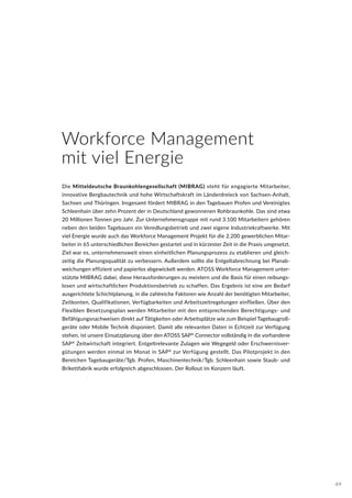 Workforce Management
mit viel Energie
Die Mitteldeutsche Braunkohlengesellschaft (MIBRAG) steht für engagierte Mitarbeiter,
innovative Bergbautechnik und hohe Wirtschaftskraft im Länderdreieck von Sachsen-Anhalt,
Sachsen und Thüringen. Insgesamt fördert MIBRAG in den Tagebauen Profen und Vereinigtes
Schleenhain über zehn Prozent der in Deutschland gewonnenen Rohbraunkohle. Das sind etwa
20 Millionen Tonnen pro Jahr. Zur Unternehmensgruppe mit rund 3.100 Mitarbeitern gehören
neben den beiden Tagebauen ein Veredlungsbetrieb und zwei eigene Industriekraftwerke. Mit
viel Energie wurde auch das Workforce Management Projekt für die 2.200 gewerblichen Mitar-
beiter in 65 unterschiedlichen Bereichen gestartet und in kürzester Zeit in die Praxis umgesetzt.
Ziel war es, unternehmensweit einen einheitlichen Planungsprozess zu etablieren und gleich-
zeitig die Planungsqualität zu verbessern. Außerdem sollte die Entgeltabrechnung bei Planab-
weichungen effizient und papierlos abgewickelt werden. ATOSS Workforce Management unter-
stützte MIBRAG dabei, diese Herausforderungen zu meistern und die Basis für einen reibungs-
losen und wirtschaftlichen Produktionsbetrieb zu schaffen. Das Ergebnis ist eine am Bedarf
ausgerichtete Schichtplanung, in die zahlreiche Faktoren wie Anzahl der benötigten Mitarbeiter,
Zeitkonten, Qualifikationen, Verfügbarkeiten und Arbeitszeitregelungen einfließen. Über den
Flexiblen Besetzungsplan werden Mitarbeiter mit den entsprechenden Berechtigungs- und
Befähigungsnachweisen direkt auf Tätigkeiten oder Arbeitsplätze wie zum Beispiel Tagebaugroß-
geräte oder Mobile Technik disponiert. Damit alle relevanten Daten in Echtzeit zur Verfügung
stehen, ist unsere Einsatzplanung über den ATOSS SAP®
Connector vollständig in die vorhandene
SAP®
Zeitwirtschaft integriert. Entgeltrelevante Zulagen wie Wegegeld oder Erschwernisver-
gütungen werden einmal im Monat in SAP®
zur Verfügung gestellt. Das Pilotprojekt in den
Bereichen Tagebaugeräte/Tgb. Profen, Maschinentechnik/Tgb. Schleenhain sowie Staub- und
Brikettfabrik wurde erfolgreich abgeschlossen. Der Rollout im Konzern läuft.
49
 