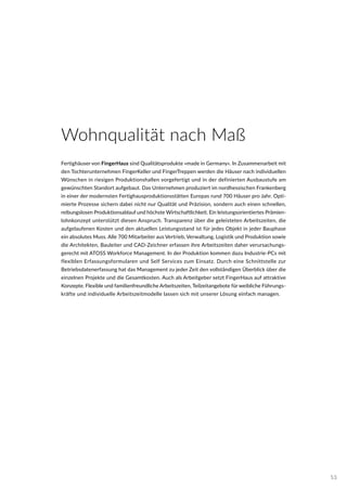 Fertighäuser von FingerHaus sind Qualitätsprodukte »made in Germany«. In Zusammenarbeit mit
den Tochterunternehmen FingerKeller und FingerTreppen werden die Häuser nach individuellen
Wünschen in riesigen Produktionshallen vorgefertigt und in der definierten Ausbaustufe am
gewünschten Standort aufgebaut. Das Unternehmen produziert im nordhessischen Frankenberg
in einer der modernsten Fertighausproduktionsstätten Europas rund 700 Häuser pro Jahr. Opti-
mierte Prozesse sichern dabei nicht nur Qualität und Präzision, sondern auch einen schnellen,
reibungslosen Produktionsablauf und höchste Wirtschaftlichkeit. Ein leistungsorientiertes Prämien-
lohnkonzept unterstützt diesen Anspruch. Transparenz über die geleisteten Arbeitszeiten, die
aufgelaufenen Kosten und den aktuellen Leistungsstand ist für jedes Objekt in jeder Bauphase
ein absolutes Muss. Alle 700 Mitarbeiter aus Vertrieb, Verwaltung, Logistik und Produktion sowie
die Architekten, Bauleiter und CAD-Zeichner erfassen ihre Arbeitszeiten daher verursachungs-
gerecht mit ATOSS Workforce Management. In der Produktion kommen dazu Industrie-PCs mit
flexiblen Erfassungsformularen und Self Services zum Einsatz. Durch eine Schnittstelle zur
Betriebsdatenerfassung hat das Management zu jeder Zeit den vollständigen Überblick über die
einzelnen Projekte und die Gesamtkosten. Auch als Arbeitgeber setzt FingerHaus auf attraktive
Konzepte. Flexible und familienfreundliche Arbeitszeiten, Teilzeitangebote für weibliche Führungs-
kräfte und individuelle Arbeitszeitmodelle lassen sich mit unserer Lösung einfach managen.
Wohnqualität nach Maß
53
 