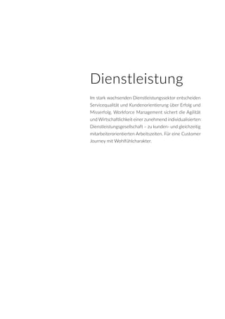 Dienstleistung
Im stark wachsenden Dienstleistungssektor entscheiden
Servicequalität und Kundenorientierung über Erfolg und
Misserfolg. Workforce Management sichert die Agilität
und Wirtschaftlichkeit einer zunehmend individualisierten
Dienstleistungsgesellschaft – zu kunden- und gleichzeitig
mitarbeiterorientierten Arbeitszeiten. Für eine Customer
Journey mit Wohlfühlcharakter.
 