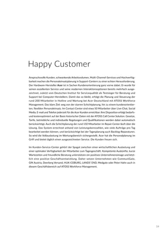 Happy Customer
Anspruchsvolle Kunden, schwankende Arbeitsvolumen, Multi-Channel-Services und Hochverfüg-
barkeit machen die Personaleinsatzplanung in Support-Centern zu einer echten Herausforderung.
Der Hardware-Hersteller Acer ist in Sachen Kundenorientierung ganz vorne dabei. Er wurde für
seinen exzellenten Service und seine modernen Interaktionsoptionen bereits mehrfach ausge-
zeichnet, zuletzt vom Deutschen Institut für Servicequalität als Testsieger für Beratung und
Support bei Computer-Herstellern. Damit das so bleibt, erfolgt die Planung und Steuerung der
rund 200 Mitarbeiter in Hotline und Wartung bei Acer Deutschland mit ATOSS Workforce
Management. Das klare Ziel: weg von der starren Schichtplanung, hin zu einem kundenorientier-
ten, flexiblen Personaleinsatz. Im Contact Center sind etwa 50 Mitarbeiter über Live-Chat, Social
Media, E-mail und Telefon jederzeit für die Acer Kunden erreichbar. Ihre Disposition erfolgt bedarfs-
und kostenoptimiert auf der Basis historischer Daten mit der ATOSS Call Center Solution. Gesetze,
Tarife, betriebliche und individuelle Regelungen und Qualifikationen werden dabei automatisch
berücksichtigt. Auch die Schichtplanung der rund 150 Mitarbeiter im Repair Center läuft über die
Lösung. Das System errechnet anhand von Leistungskennzahlen, wie viele Aufträge pro Tag
bearbeitet werden können, und berücksichtigt bei der Tagesplanung auch Backlog-Reparaturen.
So wird die Vollauslastung im Wartungsbereich sichergestellt. Acer hat die Personalplanung im
Griff und bietet täglich einen ausgezeichneten Service. Die Kunden freuen sich.
Im Kunden-Service-Center gehört der Spagat zwischen einer wirtschaftlichen Auslastung und
einer optimalen Verfügbarkeit der Mitarbeiter zum Tagesgeschäft. Kompetente Auskünfte, kurze
Wartezeiten und freundliche Beratung unterstützen ein positives Unternehmensimage und letzt-
lich eine positive Geschäftsentwicklung. Daher setzen Unternehmen wie CommuniGate,
GfK Austria, Deerberg Versand, HUK-COBURG, LANDS’ END, Medgate oder Peter Hahn auch in
diesem Geschäftsbereich auf ATOSS Workforce Management.
59
 