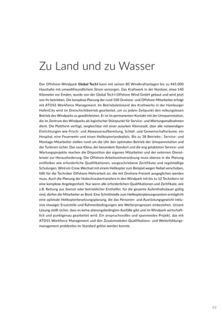 Zu Land und zu Wasser
Der Offshore-Windpark Global TechI kann mit seinen 80 Windkraftanlagen bis zu 445.000
Haushalte mit umweltfreundlichem Strom versorgen. Das Kraftwerk in der Nordsee, etwa 140
Kilometer vor Emden, wurde von der Global Tech I Offshore Wind GmbH gebaut und wird jetzt
von ihr betrieben. Die komplexe Planung der rund 100 Onshore- und Offshore-Mitarbeiter erfolgt
mit ATOSS Workforce Management. Im Betriebsleitstand des Kraftwerks in der Hamburger
HafenCity wird im Dreischichtbetrieb gearbeitet, um zu jedem Zeitpunkt den reibungslosen
Betrieb des Windparks zu gewährleisten. Er ist im permanenten Kontakt mit der Umspannstation,
die im Zentrum des Windparks als logistischer Stützpunkt für Service- und Wartungsmaßnahmen
dient. Die Plattform verfügt, vergleichbar mit einer autarken Kleinstadt, über alle notwendigen
Einrichtungen wie Frisch- und Abwasseraufbereitung, Schlaf- und Gemeinschaftsräume, ein
Hospital, eine Feuerwehr und einen Helikopterlandeplatz. Bis zu 38 Betriebs-, Service- und
Montage-Mitarbeiter stellen rund um die Uhr den optimalen Betrieb der Umspannstation und
der Turbinen sicher. Das raue Klima, der besondere Standort und die eng getakteten Service- und
Wartungsprojekte machen die Disposition der eigenen Mitarbeiter und der externen Dienst-
leister zur Herausforderung. Die Offshore-Arbeitszeitverordnung muss ebenso in die Planung
einfließen wie erforderliche Qualifikationen, vorgeschriebene Zertifikate und regelmäßige
Schulungen. Wird ein Crew-Wechsel mit einem Helikopter zum Beispiel wegen Nebel verschoben,
fällt für die Techniker Offshore-Mehrarbeit an, die mit Onshore-Freizeit ausgeglichen werden
muss. Auch die Planung der Hubschraubertransfers in den Windpark mit bis zu 12 Technikern ist
eine komplexe Angelegenheit. Nur wenn alle erforderlichen Qualifikationen und Zertifikate, wie
z.B. Rettung aus Seenot oder betrieblicher Ersthelfer, für die gesamte Aufenthaltsdauer gültig
sind, dürfen die Mitarbeiter an Bord. Eine Schnittstelle zum Helikopterplanungssystem ermöglicht
eine optimale Helikopterbesetzungsplanung, die das Personen- und Ausrüstungsgewicht inklu-
sive etwaiger Ersatzteile und Rahmenbedingungen wie Wetterprognosen einbeziehen. Unsere
Lösung stellt sicher, dass es keine planungsbedingten Ausfälle gibt und im Windpark wirtschaft-
lich und punktgenau gearbeitet wird. Ein anspruchsvolles und spannendes Projekt, das mit
ATOSS Workforce Management und den Zusatzmodulen Qualifikations- und Weiterbildungs-
management problemlos im Standard gelöst werden konnte.
63
 
