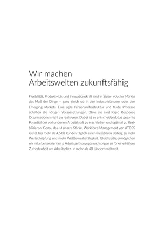 Flexibilität, Produktivität und Innovationskraft sind in Zeiten volatiler Märkte
das Maß der Dinge – ganz gleich ob in den Industrieländern oder den
Emerging Markets. Eine agile Personalinfrastruktur und fluide Prozesse
schaffen die nötigen Voraussetzungen. Ohne sie sind Rapid Response
Organisationen nicht zu realisieren. Dabei ist es entscheidend, das gesamte
Potential der vorhandenen Arbeitskraft zu erschließen und optimal zu flexi-
bilisieren. Genau das ist unsere Stärke. Workforce Management von ATOSS
leistet bei mehr als 4.500 Kunden täglich einen messbaren Beitrag zu mehr
Wertschöpfung und mehr Wettbewerbsfähigkeit. Gleichzeitig ermöglichen
wir mitarbeiterorientierte Arbeitszeitkonzepte und sorgen so für eine höhere
Zufriedenheit am Arbeitsplatz. In mehr als 40 Ländern weltweit.
Wir machen
Arbeitswelten zukunftsfähig
 