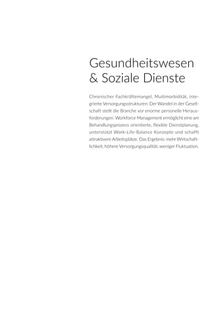 Gesundheitswesen
& Soziale Dienste
Chronischer Fachkräftemangel, Multimorbidität, inte-
grierte Versorgungsstrukturen: Der Wandel in der Gesell-
schaft stellt die Branche vor enorme personelle Heraus-
forderungen. Workforce Management ermöglicht eine am
Behandlungsprozess orientierte, flexible Dienstplanung,
unterstützt Work-Life-Balance Konzepte und schafft
attraktivere Arbeitsplätze. Das Ergebnis: mehr Wirtschaft-
lichkeit, höhere Versorgungsqualität, weniger Fluktuation.
 