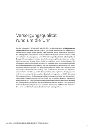 Versorgungsqualität
rund um die Uhr
Ob 320° offenes MRT, 3-Tesla-MRT, oder PET-CT – die 150 Mitarbeiter der Radiologischen
Gemeinschaftspraxis Herne, darunter 26 Ärzte, sind für alle radiologischen und nuklearmedizi-
nischen Untersuchungen bestens gerüstet. Die Praxis gehört mit vier Standorten zu den führen-
den radiologischen Dienstleistern in der Region Rhein-Ruhr. Sie stellt für vier Krankenhäuser die
vollradiologische Versorgung sicher – je nach Vereinbarung im Bereitschafts- oder Regeldienst.
Zwanzig Heimarbeitsplätze mit digitaler Spracherkennung ermöglichen den Fachärzten rund um
die Uhr eine schnelle Befunderstellung für die Partnerkliniken. Um die Hochverfügbarkeit der
Leistungen zu jedem Zeitpunkt zu sichern, setzt die Radiologie Herne auch beim Personaleinsatz
auf innovative Methoden. Die Praxis plant Voll- und Teilzeitdienste, Bereitschaften und Rufbe-
reitschaften arbeitsplatzbezogen und standortübergreifend mit ATOSS Time Control. Faktoren
wie Patientenaufkommen, Geräteauslastung, Tarife, Qualifikationen, Zeitsalden oder Arbeitszeit-
wünsche fließen in die Planung ein. Die Zeitdaten inklusive der angefallenen Zuschläge werden
im System bewertet und für die monatliche Gehaltsabrechnung online an DATEV übermittelt.
Workflows vereinfachen die Beantragung und Genehmigung von Urlaubs- und Abwesenheits-
tagen. Das Ärzteteam ist zusätzlich mit der ATOSS App für mobiles Workforce Management
ausgestattet. »ATOSS Time Control erfüllt die Anforderungen unserer Praxis optimal. Wir haben
den Administrationsaufwand rund ums Personal deutlich reduziert. Auch die Einsatzplanung ist
heute viel effizienter und genauer, davon profitieren Unternehmen und Mitarbeiter gleicherma-
ßen«, so Dr. med. Christoph Labisch, Gesellschafter der Radiologie Herne.
Bild: ATOSS KUNDE RADIOLOGISCHE GEMEINSCHAFTSPRAXIS HERNE
69
 