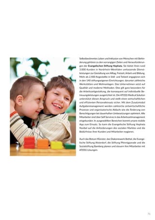 Selbstbestimmtes Leben und Inklusion von Menschen mit Behin-
derung gehören zu den vorrangigen Zielen und Herausforderun-
gen der Evangelischen Stiftung Hephata. Sie bietet ihren rund
3.000 Kunden in Nordrhein-Westfalen umfassende Dienst-
leistungen zur Gestaltung von Alltag, Freizeit, Arbeit und Bildung.
Mehr als 2.400 Angestellte in Voll- und Teilzeit engagieren sich
in den 140 stiftungseigenen Einrichtungen, darunter zahlreiche
Werkstätten und Wohnanlagen. Das Unternehmen setzt auf
Qualität und moderne Methoden. Dies gilt ganz besonders für
die Arbeitszeitgestaltung, die konsequent auf individuelle Be-
treuungsleistungen ausgerichtet ist. Die ATOSS Medical Solution
unterstützt diesen Anspruch und stellt einen wirtschaftlichen
und effizienten Personaleinsatz sicher. Mit dem Zusatzmodul
Aufgabenmanagement werden zahlreiche zeitwirtschaftliche
Prozesse und organisatorische Abläufe wie die Änderung von
Berechtigungen bei dauerhaften Umbesetzungen optimiert. Alle
Mitarbeiter sind über Self Services in das Arbeitszeitmanagement
eingebunden. In ausgewählten Bereichen kommt unsere mobile
App zum Einsatz. So kann die Evangelische Stiftung Hephata
flexibel auf die Anforderungen des sozialen Marktes und die
Bedürfnisse ihrer Kunden und Mitarbeiter reagieren.
Auch das Bistum Münster, das Diakoniewerk Bethel, die Evange-
lische Stiftung Alsterdorf, die Stiftung Pfennigparade und die
Sozialstiftung Bamberg planen und steuern ihre Mitarbeiter mit
ATOSS Lösungen.
71
 