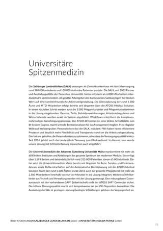 Die Salzburger Landeskliniken (SALK) versorgen als Zentralkrankenhaus mit Notfallversorgung
rund 380.000 ambulante und 100.000 stationäre Patienten pro Jahr. Die SALK, seit 2003 Partner
und Ausbildungsstätte der Paracelsus Universität, bieten mit mehr als 6.000 Mitarbeitern inter-
disziplinäre Spitzenmedizin. Als größter Arbeitgeber des Bundeslandes Salzburg legen die Kliniken
Wert auf eine familienfreundliche Arbeitszeitgestaltung. Die Dienstplanung der rund 1.500
Ärzte und MTD-Mitarbeiter erfolgt bereits seit längerem über die ATOSS Medical Solution.
In einem nächsten Schritt werden auch die 3.000 Pflegemitarbeiter und Pflegemitarbeiterinnen
in die Lösung eingebunden. Gesetze, Tarife, Betriebsvereinbarungen, Arbeitszeitregularien und
Wunschdienste werden exakt im System abgebildet. Workflows erleichtern die komplexen,
mehrstufigen Genehmigungsprozesse. Der ATOSS BI Connector, eine Online-Schnittstelle zum
BI-System Cognos, macht schnelle Echtzeitanalysen für das Management möglich. Frau Magister
Waltraud Weissengruber, Personalleiterin bei der SALK, erläutert: »Wir haben heute effizientere
Prozesse und deutlich mehr Flexibilität und Transparenz rund um die Arbeitszeitgestaltung.
Das hat uns geholfen, die Personalkosten zu optimieren, ohne dass die Versorgungsqualität leidet.«
Seit 2016 gehört auch die Landesklinik Tamsweg zum Klinikverbund. In diesem Haus wurde
unsere Lösung mit Echtzeiterfassung inzwischen auch eingeführt.
Die Universitätsmedizin der Johannes Gutenberg Universität Mainz repräsentiert mit mehr als
60 Kliniken, Instituten und Abteilungen das gesamte Spektrum der modernen Medizin. Sie verfügt
über 1.593 Betten und behandelt jährlich rund 325.000 Patienten, davon 65.000 stationär. Da-
bei setzt die Universitätsmedizin Mainz bereits seit längerem für Ärzte, Sonder- und Funktions-
dienste sowie Rufbereitschaften auf die Automatische Dienstplanung mit der ATOSS Medical
Solution. Nach den rund 1.100 Ärzten wurde 2015 auch der gesamte Pflegedienst mit mehr als
2.500 Mitarbeitern innerhalb von nur vier Monaten in die Lösung integriert. Weitere 600 Mitar-
beiter aus Technik und Verwaltung werden mit der Lösung gemanagt. Den reibungslosen Daten-
austausch mit der vorhandenen SAP®
Zeitwirtschaft stellt der ATOSS SAP®
Connector sicher.
Die höhere Planungsqualität macht sich beispielsweise bei der OP-Disposition bemerkbar: Die
Auslastung der Säle ist gestiegen, planungsbedingte Schließungen gehören der Vergangenheit an.
Universitäre
Spitzenmedizin
Bilder: ATOSS KUNDEN SALZBURGER LANDESKLINIKEN (oben) | UNIVERSITÄTSMEDIZIN MAINZ (unten)
73
 