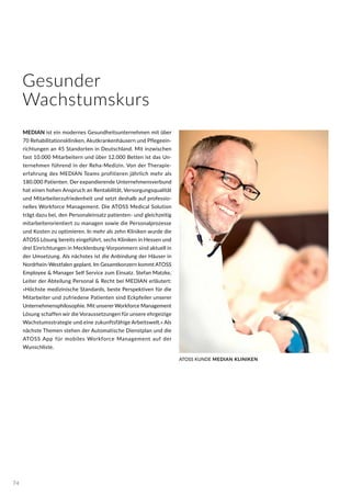 MEDIAN ist ein modernes Gesundheitsunternehmen mit über
70 Rehabilitationskliniken, Akutkrankenhäusern und Pflegeein-
richtungen an 45 Standorten in Deutschland. Mit inzwischen
fast 10.000 Mitarbeitern und über 12.000 Betten ist das Un-
ternehmen führend in der Reha-Medizin. Von der Therapie-
erfahrung des MEDIAN Teams profitieren jährlich mehr als
180.000 Patienten. Der expandierende Unternehmensverbund
hat einen hohen Anspruch an Rentabilität, Versorgungsqualität
und Mitarbeiterzufriedenheit und setzt deshalb auf professio-
nelles Workforce Management. Die ATOSS Medical Solution
trägt dazu bei, den Personaleinsatz patienten- und gleichzeitig
mitarbeiterorientiert zu managen sowie die Personalprozesse
und Kosten zu optimieren. In mehr als zehn Kliniken wurde die
ATOSS Lösung bereits eingeführt, sechs Kliniken in Hessen und
drei Einrichtungen in Mecklenburg-Vorpommern sind aktuell in
der Umsetzung. Als nächstes ist die Anbindung der Häuser in
Nordrhein-Westfalen geplant. Im Gesamtkonzern kommt ATOSS
Employee & Manager Self Service zum Einsatz. Stefan Matzke,
Leiter der Abteilung Personal & Recht bei MEDIAN erläutert:
»Höchste medizinische Standards, beste Perspektiven für die
Mitarbeiter und zufriedene Patienten sind Eckpfeiler unserer
Unternehmensphilosophie. Mit unserer Workforce Management
Lösung schaffen wir die Voraussetzungen für unsere ehrgeizige
Wachstumsstrategie und eine zukunftsfähige Arbeitswelt.« Als
nächste Themen stehen der Automatische Dienstplan und die
ATOSS App für mobiles Workforce Management auf der
Wunschliste.
ATOSS KUNDE MEDIAN KLINIKEN
Gesunder
Wachstumskurs
74
 