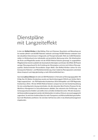 Dienstpläne
mit Langzeiteffekt
In den vier RoMed Kliniken in Bad Aibling, Prien am Chiemsee, Rosenheim und Wasserburg am
Inn werden jährlich rund 60.000 Patienten stationär und knapp 90.000 Patienten ambulant nach
den aktuellsten Erkenntnissen in Diagnostik und Therapie behandelt. Mehr als 3.200 Mitarbeiter
stellen im Klinikverbund eine individuelle und persönliche Betreuung sicher. Die Arbeitszeiten
der Ärzte und Pflegekräfte werden mit der ATOSS Medical Solution gemanagt. In ausgewählten
Pflegebereichen kommt zusätzlich derAutomatische Dienstplan zum Einsatz. Der Effekt: 80 Prozent
weniger Planungsaufwand für die Erstellung des Monatsplans und eine noch höhere Planungs-
qualität. Stellvertretender Personalleiter Jürgen Weiß: »Die RoMed Kliniken stehen für eine
konsequente Patienten- und Mitarbeiterorientierung. Unser modernes Planungssystem unterstützt
diesen Anspruch und trägt gleichzeitig zu mehr Wirtschaftlichkeit bei.«
Auch das Lubinus Clinicum mit mehr als 500 Mitarbeitern in Kiel setzt auf Versorgungsqualität. Mit
Erfolg: Das 212-Betten-Krankenhaus wurde vom Nachrichtenmagazin FOCUS zum fünften Mal in
Folge ausgezeichnet – als »TOP Nationales Krankenhaus 2016 Orthopädie« und »TOP Regionales
Krankenhaus 2016«. Mit der ATOSS Medical Solution compact hat sich die Krankenhausleitung
für eine vorkonfigurierte Lösung entschieden, die alle relevanten Best Practice Prozesse für das
Workforce Management im Gesundheitswesen abbildet. Das reduzierte den Einführungs- und
Schulungsaufwand erheblich und stellte einen schnellen Echtbetrieb sicher. Mit dem Zusatzmo-
dul Kostenstellenmanagement werden die Arbeitszeiten im Lubinus Clinicum verursachungsgerecht
zugeordnet. So wird eine fundierte Basis für mehr Transparenz und Wirtschaftlichkeit geschaffen.
Auch die Mitarbeiter profitieren: Sie sind über Self Services aktiv in das Arbeitszeitmanagement
eingebunden.
77
 