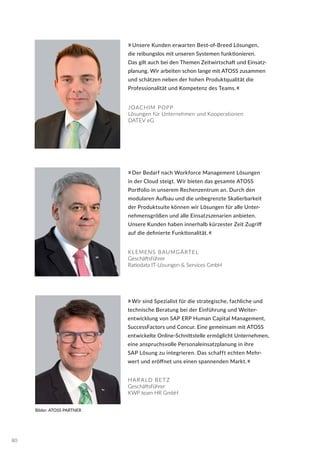 Bilder: ATOSS PARTNER
JOACHIM POPP
Lösungen für Unternehmen und Kooperationen
DATEV eG
KLEMENS BAUMGÄRTEL
Geschäftsführer
Ratiodata IT-Lösungen & Services GmbH
»Wir sind Spezialist für die strategische, fachliche und
technische Beratung bei der Einführung und Weiter-
entwicklung von SAP ERP Human Capital Management,
SuccessFactors und Concur. Eine gemeinsam mit ATOSS
entwickelte Online-Schnittstelle ermöglicht Unternehmen,
eine anspruchsvolle Personaleinsatzplanung in ihre
SAP Lösung zu integrieren. Das schafft echten Mehr-
wert und eröffnet uns einen spannenden Markt.«
HAR ALD BETZ
Geschäftsführer
KWP team HR GmbH
»Unsere Kunden erwarten Best-of-Breed Lösungen,
die reibungslos mit unseren Systemen funktionieren.
Das gilt auch bei den Themen Zeitwirtschaft und Einsatz-
planung. Wir arbeiten schon lange mit ATOSS zusammen
und schätzen neben der hohen Produktqualität die
Professionalität und Kompetenz des Teams.«
»Der Bedarf nach Workforce Management Lösungen
in der Cloud steigt. Wir bieten das gesamte ATOSS
Portfolio in unserem Rechenzentrum an. Durch den
modularen Aufbau und die unbegrenzte Skalierbarkeit
der Produktsuite können wir Lösungen für alle Unter-
nehmensgrößen und alle Einsatzszenarien anbieten.
Unsere Kunden haben innerhalb kürzester Zeit Zugriff
auf die definierte Funktionalität.«
80
 