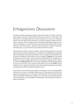 Erfolgreiches Ökosystem
Der Markt für Workforce Management gehört zu den dynamischsten im IT-Sektor und wächst
jährlich überdurchschnittlich. Davon profitiert ATOSS, davon profitieren unsere Partner. Mit
substantiellem, nachhaltigem Wachstum. Gemeinsam blicken wir auf eine sehr erfolgreiche
Dekade zurück. Wir arbeiten kontinuierlich daran, unser Partner-Netzwerk national und interna-
tional zu erweitern und unsere starke Position im Zukunftsmarkt Workforce Management aus-
zubauen. Ob Branchen-, IT- oder Prozess-Know-how, komplementäre Software oder innovative
Sicherheits- und Zutrittskonzepte – gemeinsam mit unseren Partnern bündeln wir Ressourcen
und Kompetenzen, um unseren Kunden einen messbaren Mehrwert zu bieten.
Vernetzte Märkte erfordern vernetztes Handeln. Mit dieser Philosophie haben wir mit über
50 Vertriebspartnerschaften und Allianzen im In- und Ausland ein leistungsfähiges und erfolgreiches
Ökosystem geschaffen. Dabei spielt die Offenheit unserer Lösungen eine wichtige Rolle, denn
sie lassen sich problemlos in das Portfolio von Partnern integrieren. Ratiodata, eines der größten
IT-Systemhäuser Deutschlands, stellt beispielsweise ATOSS Workforce Management als
Software-as-a-Service im eigenen Rechenzentrum zur Verfügung. Gemeinsam mit dem etablier-
ten SAP®
Partner KWP team HR haben wir eine Online-Schnittstelle zu SAP®
ERP HCM entwickelt,
die unseren Unternehmen einen lukrativen Markt geöffnet hat. Bei der DATEV sind wir
präferierter Partner. Geprüfte Schnittstellen stellen die reibungslose Anbindung unserer Mittel-
standslösung an die DATEV Lohnabrechnungssysteme sicher.
»Unser Ziel ist es, den Wachstumsmarkt Workforce Management mit einem leistungsfähigen
Netzwerk noch intensiver zu erschließen. Deshalb suchen wir insbesondere nach Vertriebs- und
Implementierungspartnern im In- und Ausland,« erklärt Alexander von Fritsch, Director Global
Alliances, die Strategie. ATOSS Partner profitieren von einem Markt mit viel Potential, State-of-
the-Art Produktsuiten, einem nachhaltigen Geschäftsmodell und der Sicherheit eines börsenno-
tierten Unternehmens.
81
 