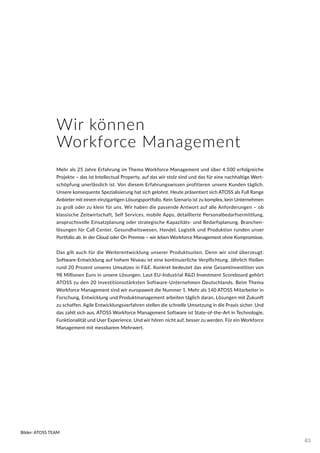 Wir können
Workforce Management
Mehr als 25 Jahre Erfahrung im Thema Workforce Management und über 4.500 erfolgreiche
Projekte – das ist Intellectual Property, auf das wir stolz sind und das für eine nachhaltige Wert-
schöpfung unerlässlich ist. Von diesem Erfahrungswissen profitieren unsere Kunden täglich.
Unsere konsequente Spezialisierung hat sich gelohnt. Heute präsentiert sich ATOSS als Full Range
Anbieter mit einem einzigartigen Lösungsportfolio. Kein Szenario ist zu komplex, kein Unternehmen
zu groß oder zu klein für uns. Wir haben die passende Antwort auf alle Anforderungen – ob
klassische Zeitwirtschaft, Self Services, mobile Apps, detaillierte Personalbedarfsermittlung,
anspruchsvolle Einsatzplanung oder strategische Kapazitäts- und Bedarfsplanung. Branchen-
lösungen für Call Center, Gesundheitswesen, Handel, Logistik und Produktion runden unser
Portfolio ab. In der Cloud oder On Premise – wir leben Workforce Management ohne Kompromisse.
Das gilt auch für die Weiterentwicklung unserer Produktsuiten. Denn wir sind überzeugt:
Software-Entwicklung auf hohem Niveau ist eine kontinuierliche Verpflichtung. Jährlich fließen
rund 20 Prozent unseres Umsatzes in F&E. Konkret bedeutet das eine Gesamtinvestition von
98 Millionen Euro in unsere Lösungen. Laut EU-Industrial R&D Investment Scoreboard gehört
ATOSS zu den 20 investitionsstärksten Software-Unternehmen Deutschlands. Beim Thema
Workforce Management sind wir europaweit die Nummer 1. Mehr als 140 ATOSS Mitarbeiter in
Forschung, Entwicklung und Produktmanagement arbeiten täglich daran, Lösungen mit Zukunft
zu schaffen. Agile Entwicklungsverfahren stellen die schnelle Umsetzung in die Praxis sicher. Und
das zahlt sich aus. ATOSS Workforce Management Software ist State-of-the-Art in Technologie,
Funktionalität und User Experience. Und wir hören nicht auf, besser zu werden. Für ein Workforce
Management mit messbarem Mehrwert.
Bilder: ATOSS TEAM
83
 