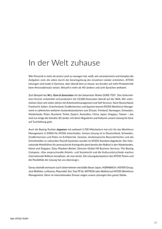 In der Welt zuhause
Wer Personal in mehr als einem Land zu managen hat, weiß, wie variantenreich und komplex die
Aufgaben sind, die allein durch die Gesetzgebung der einzelnen Länder entstehen. ATOSS
Lösungen sind made in Germany, aber überall dort zu Hause, wo Kunden auf mehr Produktivität
beim Personaleinsatz setzen. Aktuell in mehr als 40 Ländern und acht Sprachen weltweit.
Zum Beispiel bei W.L. Gore & Associates mit der bekannten Marke GORE-TEX®
. Das Unterneh-
men forscht, entwickelt und produziert mit 10.000 Associates überall auf der Welt. Wir unter-
stützen Gore seit vielen Jahren mit Arbeitszeitmanagement und Self Services. Nach Deutschland,
Frankreich, Italien, Griechenland, Großbritannien und Spanien kommt ATOSS Workforce Manage-
ment in zahlreichen weiteren Auslandsstandorten zum Einsatz. Finnland, Norwegen, Schweden,
Niederlande, Polen, Russland, Türkei, Zypern, Australien, China, Japan, Singapur, Taiwan – das
sind nur einige der beinahe 30 Länder, mit deren Regularien und Kulturen unsere Lösung für Gore
auf Tuchfühlung geht.
Auch die Boeing-Tochter Jeppesen mit weltweit 3.700 Mitarbeitern hat sich für das Workforce
Management in EMEA für ATOSS entschieden. Unsere Lösung ist in Deutschland, Schweden,
Großbritannien und Polen im Echtbetrieb. Gesetze, landestypische Besonderheiten und die
Schnittstellen zu nationalen Payroll-Systemen wurden im ATOSS Standard abgedeckt. Der inter-
nationale Marktführer für aeronautische Kartografie plant bereits den Rollout in den Niederlanden,
Irland und Singapur. Dazu Mayleen Becker, Director Global HR Business Services, The Boeing
Company: »Das anspruchsvolle Arbeits- und Sozialrecht und die Kulturunterschiede machen
internationale Rollouts komplexer, als man denkt. Die Lösungskompetenz des ATOSS Teams und
die Flexibilität der Lösung hat uns überzeugt.«
Genau deshalb vertrauen auch Unternehmen wie Eddie Bauer Japan, HORNBACH, HOYER Group,
Jack Wolfskin, Lufthansa, Playmobil, Sixt, Toys“R“Us, WITRON oder Wolford auf ATOSS Workforce
Management. Denn im internationalen Einsatz zeigen unsere Lösungen ihre ganze Stärke.
Bild: ATOSS TEAM
85
 