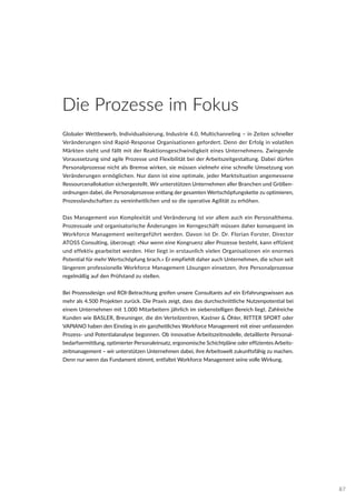 Die Prozesse im Fokus
Globaler Wettbewerb, Individualisierung, Industrie 4.0, Multichanneling – in Zeiten schneller
Veränderungen sind Rapid-Response Organisationen gefordert. Denn der Erfolg in volatilen
Märkten steht und fällt mit der Reaktionsgeschwindigkeit eines Unternehmens. Zwingende
Voraussetzung sind agile Prozesse und Flexibilität bei der Arbeitszeitgestaltung. Dabei dürfen
Personalprozesse nicht als Bremse wirken, sie müssen vielmehr eine schnelle Umsetzung von
Veränderungen ermöglichen. Nur dann ist eine optimale, jeder Marktsituation angemessene
Ressourcenallokation sichergestellt. Wir unterstützen Unternehmen aller Branchen und Größen-
ordnungen dabei, die Personalprozesse entlang der gesamten Wertschöpfungskette zu optimieren,
Prozesslandschaften zu vereinheitlichen und so die operative Agilität zu erhöhen.
Das Management von Komplexität und Veränderung ist vor allem auch ein Personalthema.
Prozessuale und organisatorische Änderungen im Kerngeschäft müssen daher konsequent im
Workforce Management weitergeführt werden. Davon ist Dr. Dr. Florian Forster, Director
ATOSS Consulting, überzeugt: »Nur wenn eine Kongruenz aller Prozesse besteht, kann effizient
und effektiv gearbeitet werden. Hier liegt in erstaunlich vielen Organisationen ein enormes
Potential für mehr Wertschöpfung brach.« Er empfiehlt daher auch Unternehmen, die schon seit
längerem professionelle Workforce Management Lösungen einsetzen, ihre Personalprozesse
regelmäßig auf den Prüfstand zu stellen.
Bei Prozessdesign und ROI-Betrachtung greifen unsere Consultants auf ein Erfahrungswissen aus
mehr als 4.500 Projekten zurück. Die Praxis zeigt, dass das durchschnittliche Nutzenpotential bei
einem Unternehmen mit 1.000 Mitarbeitern jährlich im siebenstelligen Bereich liegt. Zahlreiche
Kunden wie BASLER, Breuninger, die dm Verteilzentren, Kastner & Öhler, RITTER SPORT oder
VAPIANO haben den Einstieg in ein ganzheitliches Workforce Management mit einer umfassenden
Prozess- und Potentialanalyse begonnen. Ob innovative Arbeitszeitmodelle, detaillierte Personal-
bedarfsermittlung, optimierter Personaleinsatz, ergonomische Schichtpläne oder effizientes Arbeits-
zeitmanagement – wir unterstützen Unternehmen dabei, ihre Arbeitswelt zukunftsfähig zu machen.
Denn nur wenn das Fundament stimmt, entfaltet Workforce Management seine volle Wirkung.
87
 