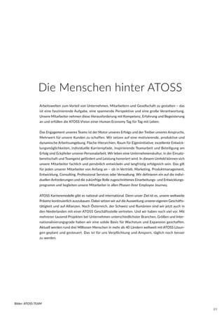 Die Menschen hinter ATOSS
Arbeitswelten zum Vorteil von Unternehmen, Mitarbeitern und Gesellschaft zu gestalten – das
ist eine faszinierende Aufgabe, eine spannende Perspektive und eine große Verantwortung.
Unsere Mitarbeiter nehmen diese Herausforderung mit Kompetenz, Erfahrung und Begeisterung
an und erfüllen die ATOSS Vision einer Human Economy Tag für Tag mit Leben.
Das Engagement unseres Teams ist der Motor unseres Erfolgs und der Treiber unseres Anspruchs,
Mehrwert für unsere Kunden zu schaffen. Wir setzen auf eine motivierende, produktive und
dynamische Arbeitsumgebung. Flache Hierarchien, Raum für Eigeninitiative, exzellente Entwick-
lungsmöglichkeiten, individuelle Karrierepfade, inspirierende Teamarbeit und Beteiligung am
Erfolg sind Eckpfeiler unserer Personalarbeit. Wir leben eine Unternehmenskultur, in der Einsatz-
bereitschaft und Teamgeist gefördert und Leistung honoriert wird. In diesem Umfeld können sich
unsere Mitarbeiter fachlich und persönlich entwickeln und langfristig erfolgreich sein. Das gilt
für jeden unserer Mitarbeiter von Anfang an – ob in Vertrieb, Marketing, Produktmanagement,
Entwicklung, Consulting, Professional Services oder Verwaltung. Wir definieren ein auf die indivi-
duellen Anforderungen und die zukünftige Rolle zugeschnittenes Einarbeitungs- und Entwicklungs-
programm und begleiten unsere Mitarbeiter in allen Phasen ihrer Employee Journey.
ATOSS Karrieremodelle gibt es national und international. Denn unser Ziel ist es, unsere weltweite
Präsenz kontinuierlich auszubauen. Dabei setzen wir auf die Ausweitung unserer eigenen Geschäfts-
tätigkeit und auf Allianzen. Nach Österreich, der Schweiz und Rumänien sind wir jetzt auch in
den Niederlanden mit einer ATOSS Geschäftsstelle vertreten. Und wir haben noch viel vor. Mit
mehreren tausend Projekten bei Unternehmen unterschiedlichster Branchen, Größen und Inter-
nationalisierungsgrade haben wir eine solide Basis für Wachstum und Expansion geschaffen.
Aktuell werden rund drei Millionen Menschen in mehr als 40 Ländern weltweit mit ATOSS Lösun-
gen geplant und gesteuert. Das ist für uns Verpflichtung und Ansporn, täglich noch besser
zu werden.
Bilder: ATOSS TEAM
89
 