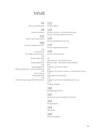 93
94
Brief an die Aktionäre
98
Investor Relations
102
Bericht des Aufsichtsrats
108
Konzern-Lagebericht 2015
109
Unternehmen
Grundlagen des Konzerns
120
Wirtschaftsbericht
123
Vergütungsbericht
125
Nachtragsbericht
Risikomanagement- und Kontrollsystem
129
Ausschüttung
Prognosebericht
130
Versicherung der gesetzlichen Vertreter
132
Konzern-Bilanz
133
Konzern-Gewinn- und Verlustrechnung
Konzern-Gesamtergebnisrechnung
134
Konzern-Kapitalflussrechnung
135
Konzern-Eigenkapitalspiegel
136
Konzern-Anhang 2015
137
Informationen zum Unternehmen
Bilanzierungs- und Bewertungsmethoden
154
Angaben zur Konzern-Bilanz
166
Angaben zur Konzern-Gewinn- und Verlustrechnung
170
Segmentberichterstattung
172
Angaben zur Konzern-Kapitalflussrechnung
173
Sonstige Angaben
180
Bestätigungsvermerk
181
Versicherung der gesetzlichen Vertreter
182
Finanzkalender
183
Impressum
184
ATOSS Standorte
Inhalt
 