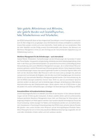 95
Sehr geehrte Aktionärinnen und Aktionäre,
sehr geehrte Kunden und Geschäftspartner,
liebe Mitarbeiterinnen und Mitarbeiter,
die ATOSS Software AG blickt auf das erfolgreichste Geschäftsjahr in ihrer Firmengeschichte zurück.
Zum 10. Mal in Folge ist es uns gelungen, neue Höchstwerte bei Umsatz und Ergebnis zu realisieren.
Unsere Ziele wurden erreicht und erneut übertroffen. Damit stellen wir zum wiederholten Male
die hohe Stabilität und den Erfolg unseres Geschäftsmodells unter Beweis. Die Relevanz von
Workforce Management nimmt vor dem Hintergrund der fortschreitenden Digitalisierung und
Globalisierung rasant zu.
Workforce Management für alle Anforderungen – auch international
Volatile Märkte, Mindestlohn, Fachkräftemangel und die Anforderungen der Generation Y rücken
das Thema flexible, transparente und gleichzeitig mitarbeiterorientierte Arbeitszeitgestaltung immer
mehr in den Fokus von Unternehmenslenkern. Ein wesentliches Instrument zur Bewältigung dieser
Herausforderung sind unsere Workforce Management Lösungen, die in Unternehmen Personal-
prozesse optimieren und den Personaleinsatz effizienter gestalten können. Schon längst beschränken
sich die Anforderungen unserer international agierenden Kunden im Enterprise Segment dabei nicht
mehr auf den deutschen Markt. Wer Personal in mehr als einem Land zu managen hat, weiß wie
variantenreich und komplex die Aufgaben sind, die allein durch die Gesetzgebungen der einzelnen
Länder an ein internationales Workforce Management gestellt werden. Eine Herausforderung, die
sich mit ATOSS Lösungen problemlos meistern lässt. Nicht nur, weil sie verschiedene Sprachen
sprechen, sondern vor allem auch, weil sie Veränderungen mittragen, ob bei Expansion, Übernahmen,
Internationalisierung oder Gesetzesänderungen. Heute arbeiten mehr als 4.500 Kunden in über
40 Ländern mit unseren Softwarelösungen und belegen mit ihrem Vertrauen den Erfolg von ATOSS.
Innovationsführer mit kundenorientierten Lösungen
Unsere Industriegesellschaft ist im Wandel und erlebt mit der Industrie 4.0 die stärksten Verände-
rungen seit der Einführung des Computers. In diesen volatilen Zeiten wird ein professionelles,
Software gestütztes Workforce Management immer mehr zum Must-have für Unternehmen, die
langfristig erfolgreich am Markt agieren möchten. Auch weitere aktuelle technologische Trends wie
Cloud Computing, mobile Lösungen für Tablets und Smartphones werden von uns laufend adres-
siert. Investitionen in Forschung & Entwicklung haben bei ATOSS schon seit jeher oberste Priorität.
Wir glauben, dass unsere Kunden einen Anspruch auf die leistungsfähigsten Produkte haben.
Diese Philosophie hat sich in Form eines deutlichen Wettbewerbsvorsprungs ausgezahlt, den wir
unter allen Umständen erhalten wollen und noch ausbauen werden.
BRIEF AN DIE AKTIONÄRE
 