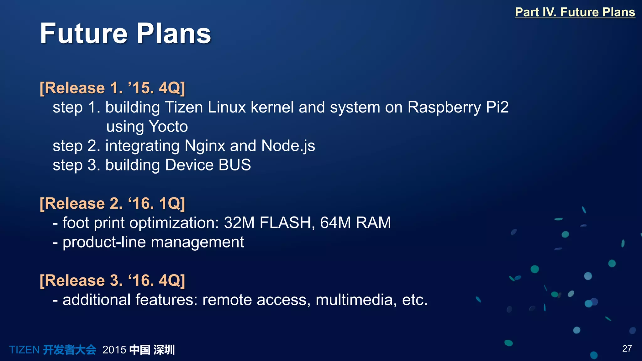 27TIZEN 开发者大会 2015 中国 深圳
Future Plans
Part IV. Future Plans
[Release 1. ’15. 4Q]
step 1. building Tizen Linux kernel and system on Raspberry Pi2
using Yocto
step 2. integrating Nginx and Node.js
step 3. building Device BUS
[Release 2. ‘16. 1Q]
- foot print optimization: 32M FLASH, 64M RAM
- product-line management
[Release 3. ‘16. 4Q]
- additional features: remote access, multimedia, etc.
 