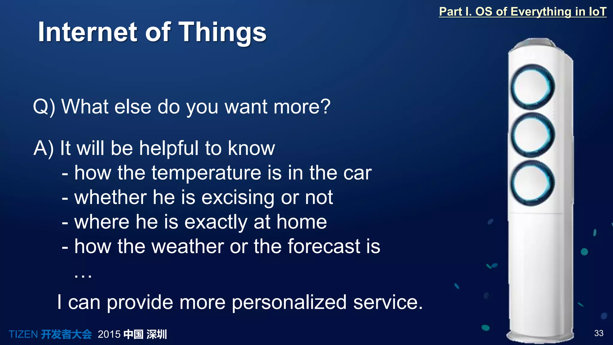 33TIZEN 开发者大会 2015 中国 深圳
Internet of Things
Q) What else do you want more?
A) It will be helpful to know
- how the temperature is in the car
- whether he is excising or not
- where he is exactly at home
- how the weather or the forecast is
…
Part I. OS of Everything in IoT
I can provide more personalized service.
 