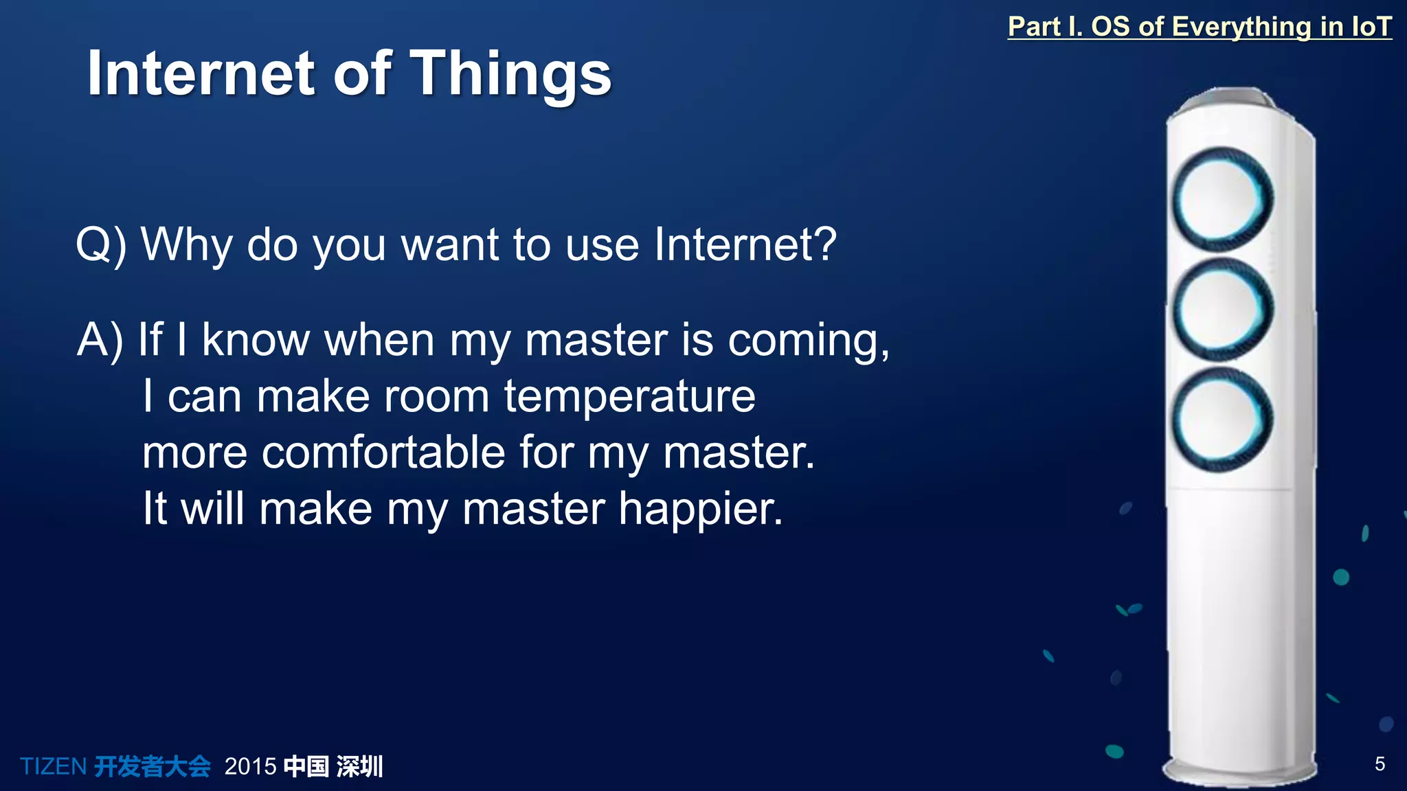 5TIZEN 开发者大会 2015 中国 深圳
Internet of Things
Q) Why do you want to use Internet?
A) If I know when my master is coming,
I can make room temperature
more comfortable for my master.
It will make my master happier.
Part I. OS of Everything in IoT
 