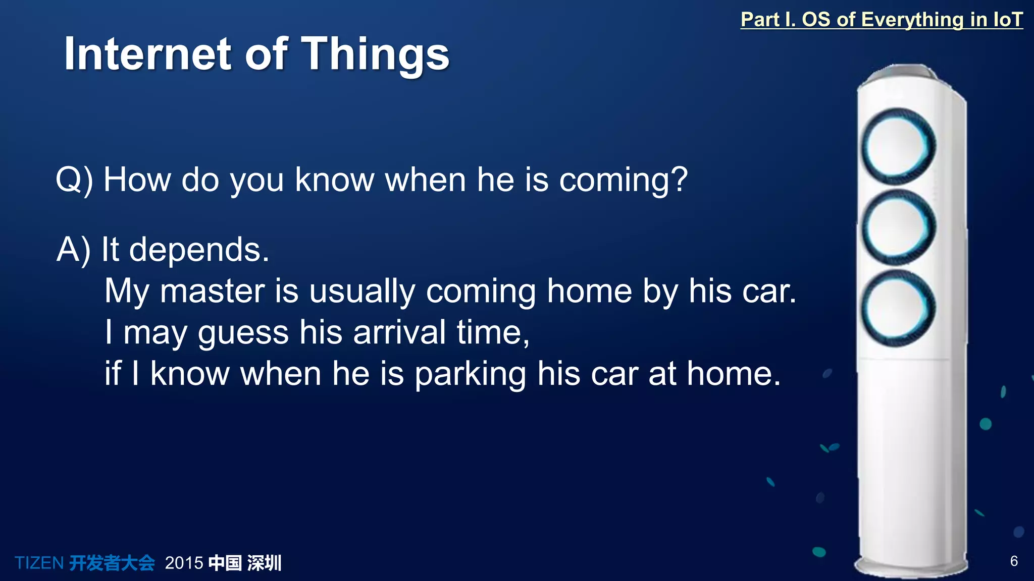 6TIZEN 开发者大会 2015 中国 深圳
Internet of Things
Q) How do you know when he is coming?
A) It depends.
My master is usually coming home by his car.
I may guess his arrival time,
if I know when he is parking his car at home.
Part I. OS of Everything in IoT
 
