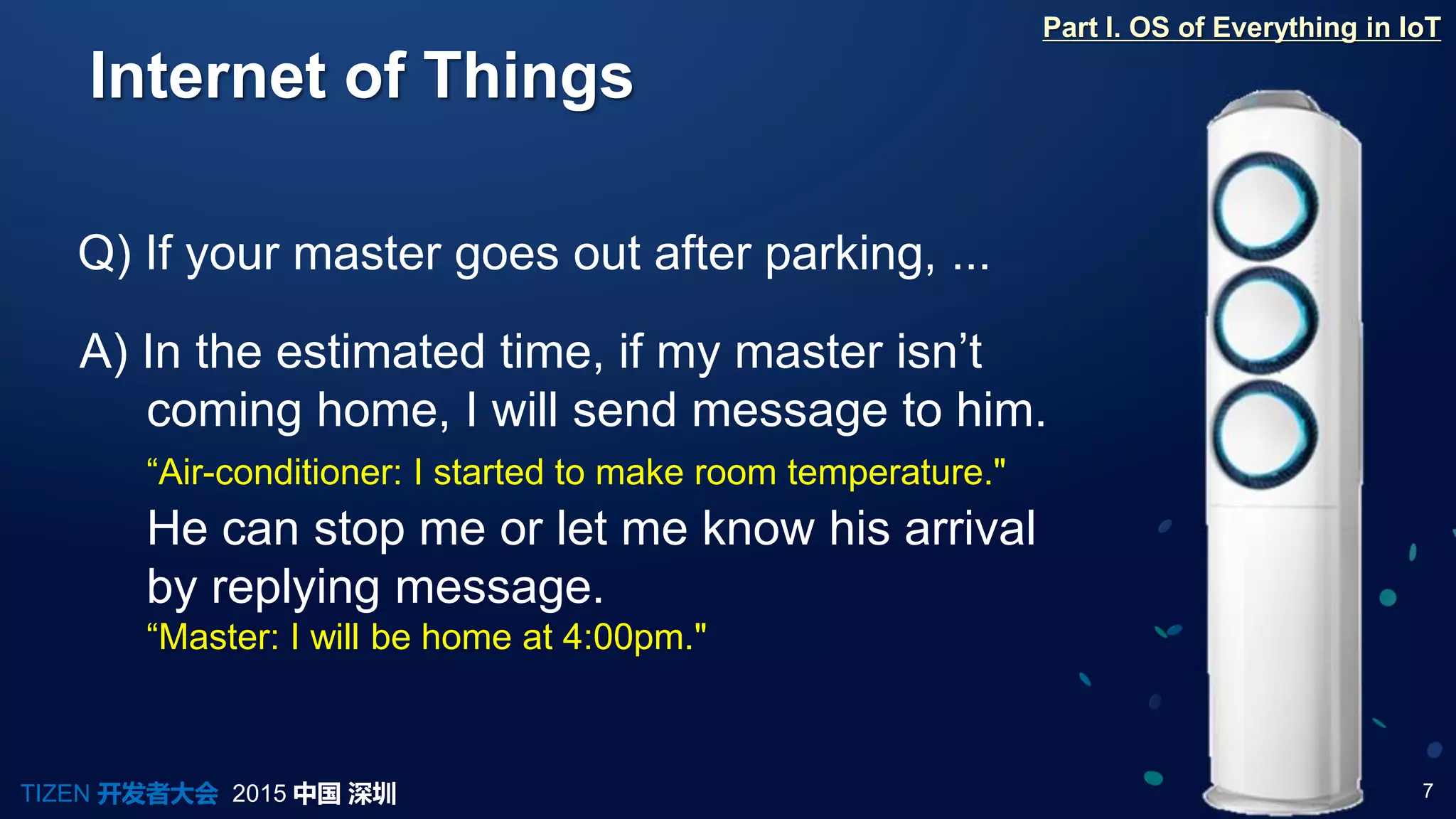 7TIZEN 开发者大会 2015 中国 深圳
Internet of Things
Q) If your master goes out after parking, ...
A) In the estimated time, if my master isn’t
coming home, I will send message to him.
“Air-conditioner: I started to make room temperature."
Part I. OS of Everything in IoT
He can stop me or let me know his arrival
by replying message.
“Master: I will be home at 4:00pm."
 