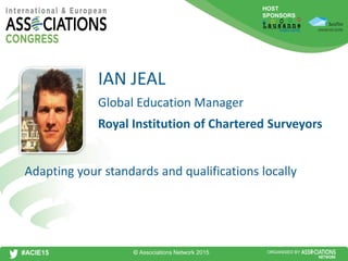 HOST
SPONSORS
#ACIE15 ORGANISED BY
Global Education Manager
Adapting your standards and qualifications locally
IAN JEAL
Royal Institution of Chartered Surveyors
© Associations Network 2015
 