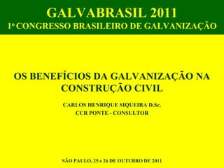 GALVABRASIL 2011
1o CONGRESSO BRASILEIRO DE GALVANIZAÇÃO




 OS BENEFÍCIOS DA GALVANIZAÇÃO NA
         CONSTRUÇÃO CIVIL
          CARLOS HENRIQUE SIQUEIRA D.Sc.
             CCR PONTE - CONSULTOR




          SÃO PAULO, 25 e 26 DE OUTUBRO DE 2011
 