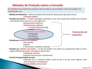 Métodos de Proteção contra a Corrosão
Os métodos de controle do processo de corrosão ou de proteção contra ele podem ser
classificados em:
 Método termodinâmico – altera-se o potencial do metal de modo que ele não possa corroer.
                     Proteção catódica
 Proteção por barreira – o metal é protegido recobrindo-o com uma camada não metálica que funciona
  como barreira física entre ele e o meio agressivo.
                     Revestimentos cerâmicos
                     Revestimentos orgânicos
                             camadas espessas (lining)
                             tintas
                     Revestimentos de conversão                                  Tratamentos de
                            Fosfatização
                            Anodização
                                                                                  Superfície
                            Cromatização
 Proteção por revestimentos metálicos -
                     De sacrifício
                     Nobres
                      Alta dureza e resistência à abrasão
 Proteção por cuidados em projeto – na fase de projetar uma planta ou equipamento pode-se tomar
  alguns cuidados para evitar a corrosão no futuro como:
                     Seleção de materiais
                     Desenho de estruturas e componentes
 Controle da agressividade do meio
                     Remoção de O2, partículas sólidas, acerto de pH e uso de outros aditivos como
                      antiincrustantes e emulsificantes
                     Uso de inibidores de corrosão

                                                                                             Galvabrasil 2011
 