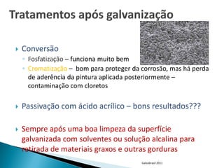    Conversão
    ◦ Fosfatização – funciona muito bem
    ◦ Cromatização – bom para proteger da corrosão, mas há perda
      de aderência da pintura aplicada posteriormente –
      contaminação com cloretos

   Passivação com ácido acrílico – bons resultados???

   Sempre após uma boa limpeza da superfície
    galvanizada com solventes ou solução alcalina para
    retirada de materiais graxos e outras gorduras
                                          Galvabrasil 2011
 