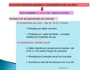 A corrosão é fenômeno espontâneo: a termodinâmica está a seu favor


         Resta o controle via cinética das reações envolvidas

Armadura de aço galvanizado em concreto
       O revestimento de zinco – liga de Zn-Fe fornece:

                • Proteção por efeito barreira

                • Proteção por ação sacrificial – proteção
                catódica do substrato de aço

       •O revestimento também provê:

                 Maior tolerância à presença de cloretos (de
                0,4% a 1.0% sobre massa do concreto)

                 Resistência à redução de pH do concreto

                 Aumenta a vida útil da estrutura em 4 ou 5X

                                                  Galvabrasil 2011
 