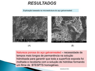 RESULTADOS
     Explicação baseada na microestrutura do aço galvannealed




Natureza porosa do aço galvannealed – necessidade de
tempos mais longos de permanência na solução
hidrolisada para garantir que toda a superfície exposta foi
molhada e recoberta com a solução de hidrólise formando
um filme de BTESPTS homogêneo.
                                               Galvabrasil 2011
 