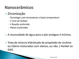    Zirconização
    ◦   Tecnologia com tensoativos e baixa temperatura
    ◦   • Livre de fosfato
    ◦   • Reação acelerada
    ◦   •Novo acelerador

   A necessidade de água para o pós enxágue é mínima.

   Trata de mistura hidrolisada de propóxido de zircônio
    ou titânio misturados com silanos, ou não. [ Henkel na
    GM]

                                             Galvabrasil 2011
 