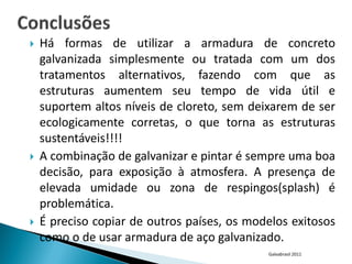    Há formas de utilizar a armadura de concreto
    galvanizada simplesmente ou tratada com um dos
    tratamentos alternativos, fazendo com que as
    estruturas aumentem seu tempo de vida útil e
    suportem altos níveis de cloreto, sem deixarem de ser
    ecologicamente corretas, o que torna as estruturas
    sustentáveis!!!!
   A combinação de galvanizar e pintar é sempre uma boa
    decisão, para exposição à atmosfera. A presença de
    elevada umidade ou zona de respingos(splash) é
    problemática.
   É preciso copiar de outros países, os modelos exitosos
    como o de usar armadura de aço galvanizado.
                                             Galvabrasil 2011
 