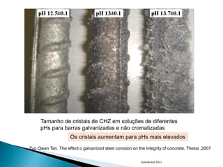 Tamanho de cristais de CHZ em soluções de diferentes
       pHs para barras galvanizadas e não cromatizadas
                      Os cristais aumentam para pHs mais elevados
. Zuo Qwan Tan. The effect o galvanized steel corosion on the integrity of concrete, Thesis ,2007


                                                            Galvabrasil 2011
 