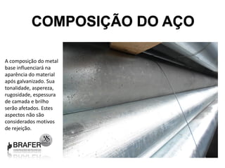COMPOSIÇÃO DO AÇO

A composição do metal
base influenciará na
aparência do material
após galvanizado. Sua
tonalidade, aspereza,
rugosidade, espessura
de camada e brilho
serão afetados. Estes
aspectos não são
considerados motivos
de rejeição.
 
