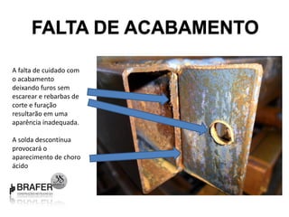 FALTA DE ACABAMENTO

A falta de cuidado com
o acabamento
deixando furos sem
escarear e rebarbas de
corte e furação
resultarão em uma
aparência inadequada.

A solda descontínua
provocará o
aparecimento de choro
ácido
 