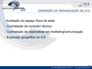 EXPANSÃO DA ORGANIZAÇÃO NO ICZ


- Avaliação do espaço físico da sede
- Contratação de consultor técnico
- Contratação de especialista em marketing/comunicação
- Expansão geográfica do ICZ




                                                         21/11
 