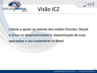 Visão ICZ


Liderar e apoiar os setores dos metais Chumbo, Níquel
e Zinco no desenvolvimento e disseminação de suas
aplicações e uso sustentável no Brasil.




                                                        3/11
 