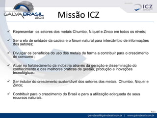 Missão ICZ
 Representar os setores dos metais Chumbo, Níquel e Zinco em todos os níveis;

 Ser o elo de unidade da cadeia e o fórum natural para intercâmbio de informações
  dos setores;

 Divulgar os benefícios do uso dos metais de forma a contribuir para o crescimento
  do consumo ;

 Atuar no fortalecimento da indústria através da geração e disseminação do
  conhecimento e das melhores práticas de gestão, produção e inovações
  tecnológicas;

 Ser indutor do crescimento sustentável dos setores dos metais Chumbo, Níquel e
  Zinco;

 Contribuir para o crescimento do Brasil e para a utilização adequada de seus
  recursos naturais.


                                                                                      4/11
 