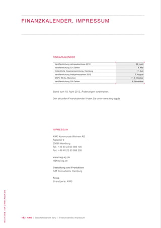 102 KWG | Geschäftsbericht 2012 | Finanzkalender, Impressum
WEITEREINFORMATIONEN
Veröffentlichung Jahresabschluss 2012
Veröffentlichung Q1-Zahlen
Ordentliche Hauptversammlung, Hamburg
Veröffentlichung Halbjahreszahlen 2012
EXPO REAL, München
Veröffentlichung Q3-Zahlen
22. April
8. Mai
17. Juni
7. August
7.- 9. Oktober
6. November
FINANZKALENDER
Stand zum 10. April 2012, Änderungen vorbehalten.
Den aktuellen Finanzkalender finden Sie unter www.kwg-ag.de
IMPRESSUM
KWG Kommunale Wohnen AG
Alstertor 9
20095 Hamburg
Tel.: +49 40 22 63 088 100
Fax: +49 40 22 63 088 200
www.kwg-ag.de
ir@kwg-ag.de
Gestaltung und Produktion
CAT Consultants, Hamburg
Fotos
Strandperle, KWG
FINANZKALENDER, IMPRESSUM
 