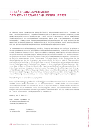 099 KWG | Geschäftsbericht 2012 | Bestätigungsvermerk des Konzernabschlussprüfers
WEITEREINFORMATIONEN
Wir haben den von der KWG Kommunale Wohnen AG, Hamburg, aufgestellten Konzernabschluss – bestehend aus
Bilanz, Gesamtergebnisrechnung, Eigenkapitalveränderungsrechnung, Kapitalflussrechnung und Anhang – sowie
den Konzernlagebericht für das Geschäftsjahr vom 1. Januar 2012 bis 31. Dezember 2012 geprüft. Die Aufstellung
von Konzernabschluss und Konzernlagebericht nach den IFRS, wie sie in der EU anzuwenden sind, und den er-
gänzend nach § 315a Abs. 1 HGB anzuwendenden handelsrechtlichen Vorschriften liegt in der Verantwortung der
gesetzlichen Vertreter der Gesellschaft. Unsere Aufgabe ist es, auf der Grundlage der von uns durchgeführten Prü-
fung eine Beurteilung über den Konzernabschluss und den Konzernlagebericht abzugeben.
Wir haben unsere Konzernabschlussprüfung nach § 317 HGB unter Beachtung der vom Institut der Wirtschaftsprü-
fer (IDW) festgestellten deutschen Grundsätze ordnungsmäßiger Abschlussprüfung vorgenommen. Danach ist die
Prüfung so zu planen und durchzuführen, dass Unrichtigkeiten und Verstöße, die sich auf die Darstellung des durch
den Konzernabschluss unter Beachtung der anzuwendenden Rechnungslegungsvorschriften und durch den Kon-
zernlagebericht vermittelten Bildes der Vermögens-, Finanz- und Ertragslage wesentlich auswirken, mit hinreichen-
der Sicherheit erkannt werden. Bei der Festlegung der Prüfungshandlungen werden die Kenntnisse über die
Geschäftstätigkeit und über das wirtschaftliche und rechtliche Umfeld des Konzerns sowie die Erwartungen über
mögliche Fehler berücksichtigt. Im Rahmen der Prüfung werden die Wirksamkeit des rechnungslegungsbezogenen
internen Kontrollsystems sowie Nachweise für die Angaben im Konzernabschluss und Konzernlagebericht über-
wiegend auf der Basis von Stichproben beurteilt. Die Prüfung umfasst die Beurteilung der Jahresabschlüsse der
in den Konzernabschluss einbezogenen Unternehmen, der Abgrenzung des Konsolidierungskreises, der ange-
wandten Bilanzierungs- und Konsolidierungsgrundsätze und der wesentlichen Einschätzungen der gesetzlichen
Vertreter sowie die Würdigung der Gesamtdarstellung des Konzernabschlusses und des Konzernlageberichts. Wir
sind der Auffassung, dass unsere Prüfung eine hinreichend sichere Grundlage für unsere Beurteilung bildet.
Unsere Prüfung hat zu keinen Einwendungen geführt.
Nach unserer Beurteilung aufgrund der bei der Prüfung gewonnenen Erkenntnisse entspricht der Konzernabschluss
den IFRS, wie sie in der EU anzuwenden sind, und den ergänzend nach § 315a Abs. 1 HGB anzuwendenden han-
delsrechtlichen Vorschriften und vermittelt unter Beachtung dieser Vorschriften ein den tatsächlichen Verhältnissen
entsprechendes Bild der Vermögens-, Finanz- und Ertragslage des Konzerns. Der Konzernlagebericht steht in Ein-
klang mit dem Konzernabschluss, vermittelt insgesamt ein zutreffendes Bild von der Lage des Konzerns und stellt
die Chancen und Risiken der zukünftigen Entwicklung zutreffend dar.
Hamburg, den 28. März 2013
FIDES Treuhand GmbH & Co. KG
Wirtschaftsprüfungsgesellschaft
Steuerberatungsgesellschaft
(Hansen) (Mackedanz)
Wirtschaftsprüfer Wirtschaftsprüfer
BESTÄTIGUNGSVERMERK
DES KONZERNABSCHLUSSPRÜFERS
 