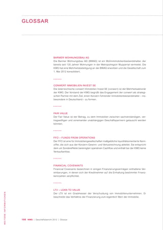 100 KWG | Geschäftsbericht 2012 | Glossar
WEITEREINFORMATIONEN
GLOSSAR
BARMER WOHNUNGSBAU AG
Die Barmer Wohnungsbau AG (BWAG) ist ein Wohnimmobilienbestandshalter, der
bereits seit 135 Jahren Wohnungen in der Metropolregion Wuppertal vermietet. Die
KWG hat eine Mehrheitsbeteiligung an der BWAG erworben und die Gesellschaft zum
1. Mai 2012 konsolidiert.
CONWERT IMMOBILIEN INVEST SE
Die österreichische conwert Immobilien Invest SE (conwert) ist der Mehrheitsaktionär
der KWG. Der Vorstand der KWG begrüßt das Engagement der conwert als strategi-
schen Partner mit dem Ziel, einen Konzern führender Immobilienbestandshalter – ins-
besondere in Deutschland – zu formen.
FAIR VALUE
Der Fair Value ist der Betrag, zu dem Immobilien zwischen sachverständigen, ver-
tragswilligen und voneinander unabhängigen Geschäftspartnern getauscht werden
könnten.
FFO – FUNDS FROM OPERATIONS
Der FFO ist eine für Immobiliengesellschaften maßgebliche liquiditätsorientierte Kenn-
ziffer, die sich aus der Konzern-Gewinn- und Verlustrechnung ableitet. Sie entspricht
dem um Sondereffekte bereinigten operativen Cashflow und enthält bei der KWG keine
Verkaufserlöse.
FINANCIAL COVENANTS
Financial Covenants bezeichnen in einigen Finanzierungsverträgen enthaltene Ver-
einbarungen, in denen sich der Kreditnehmer auf die Einhaltung bestimmter Finanz-
kennzahlen verpflichtet.
LTV – LOAN TO VALUE
Der LTV ist ein Gradmesser der Verschuldung von Immobilienunternehmen. Er
beschreibt das Verhältnis der Finanzierung zum eigentlich Wert der Immobilie.
 