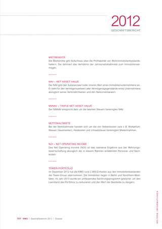101 KWG | Geschäftsbericht 2012 | Glossar
WEITEREINFORMATIONEN
2012GESCHÄFTSBERICHT
MIETRENDITE
Die Mietrendite gibt Aufschluss über die Profitabilität von Wohnimmobilienbestands-
haltern. Sie definiert das Verhältnis der Jahresnettokaltmiete zum Immobilienver-
mögen.
NAV – NET ASSET VALUE
Der NAV gibt den Substanzwert oder inneren Wert eines Immobilienunternehmens an.
Er steht für den Vermögenszeitwert aller Vermögensgegenstände eines Unternehmens
abzüglich seiner Verbindlichkeiten und den Nettoinventarwert.
NNNAV – TRIPLE NET ASSET VALUE
Der NNNAV entspricht dem um die latenten Steuern bereinigten NAV.
NETTOKALTMIETE
Bei der Nettokaltmiete handelt sich um die von Nebenkosten (wie z. B. Müllabfuhr,
Wasser, Hausmeister), Heizkosten und Umsatzsteuer bereinigten Mieteinnahmen.
NOI – NET OPERATING INCOME
Das Net Operating Income (NOI) ist das operative Ergebnis aus der Wohnungs-
bewirtschaftung abzüglich der in diesem Rahmen anfallenden Personal- und Sach-
kosten.
TOWER-PORTFOLIO
Im Dezember 2012 hat die KWG rund 2.900 Einheiten aus den Immobilienbeständen
der Tower-Group übernommen. Die Immobilien liegen in Berlin und Nordrhein-West-
falen. Im Jahr 2013 wurde ein umfassendes Sanierungsprogramm gestartet, um den
Leerstand des Portfolios zu reduzieren und den Wert der Bestände zu steigern.
 