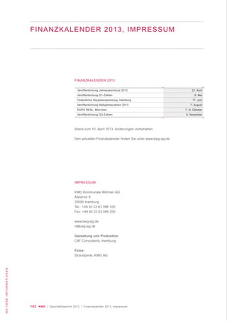102 KWG | Geschäftsbericht 2012 | Finanzkalender 2013, Impressum
WEITEREINFORMATIONEN
Veröffentlichung Jahresabschluss 2012
Veröffentlichung Q1-Zahlen
Ordentliche Hauptversammlung, Hamburg
Veröffentlichung Halbjahreszahlen 2013
EXPO REAL, München
Veröffentlichung Q3-Zahlen
22. April
8. Mai
17. Juni
7. August
7.- 9. Oktober
6. November
FINANZKALENDER 2013
Stand zum 10. April 2013, Änderungen vorbehalten.
Den aktuellen Finanzkalender finden Sie unter www.kwg-ag.de
IMPRESSUM
KWG Kommunale Wohnen AG
Alstertor 9
20095 Hamburg
Tel.: +49 40 22 63 088 100
Fax: +49 40 22 63 088 200
www.kwg-ag.de
ir@kwg-ag.de
Gestaltung und Produktion
CAT Consultants, Hamburg
Fotos
Strandperle, KWG AG
FINANZKALENDER 2013, IMPRESSUM
 