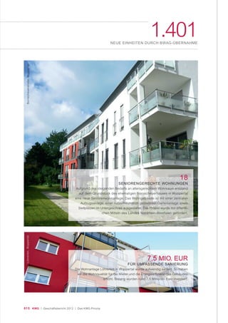 015 KWG | Geschäftsbericht 2012 | Das KWG-Prinzip
1.401NEUE EINHEITEN DURCH BWAG-ÜBERNAHME
18
SENIORENGERECHTE WOHNUNGEN
Aufgrund des steigenden Bedarfs an altersgerechtem Wohnraum entstand
auf dem Grundstück des ehemaligen Bornscheuerhauses in Wuppertal
eine neue Seniorenwohnanlage. Das Wohngebäude ist mit einer zentralen
Aufzugsanlage, einer nutzerfreundlich gestalteten Gartenanlage sowie
Stellplätzen im Untergeschoss ausgestattet. Das Projekt wurde mit öffentli-
chen Mitteln des Landes Nordrhein-Westfalen gefördert.
7,5 MIO. EUR
FÜR UMFASSENDE SANIERUNG
Die Wohnanlage Löhrerlen in Wuppertal wurde aufwendig saniert. So haben
wir die Wohnqualität für die Mieter und die Energieeffizienz des Gebäudes
erhöht. Bislang wurden rund 7,5 Millionen Euro investiert.
Bornscheuerstraße,WuppertalLöhrerlen,Wuppertal
 